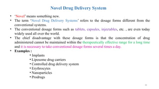 38
Novel Drug Delivery System
• ‘Novel’ means something new.
• The term ‘Novel Drug Delivery Systems’ refers to the dosage forms different from the
conventional systems.
• The conventional dosage forms such as tablets, capsules, injectables, etc. , are even today
widely used all over the world.
• The chief disadvantage with these dosage forms is that the concentration of drug
administered cannot be maintained within the therapeutically effective range for a long time
and it is necessary to take conventional dosage forms several times a day.
• Examples :
• Implants
• Liposome drug carriers
• Controlled drug delivery system
• Erythrocytes
• Nanoparticles
• Prodrugs
 