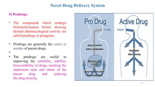 45
Novel Drug Delivery System
5) Prodrugs:
• The compounds which undergo
biotransformation before showing
desired pharmacological activity are
called prodrugs or proagents.
• Prodrugs are generally the esters or
amides of parent drugs.
•
• The prodrugs are useful in
improving the solubility, stability,
bioavailability of drugs, masking the
unpleasant taste and odour of the
parent drug and reducing
the drug toxicity.
 