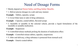 5
Need of Dosage Forms
• Mainly depend on Patient Safety and Drug Safety/ Benefits.
• 1. Deliver precise dosages in a safe and easy manner.
Example – Tablets, capsules, syrups
• 2. Cover bitter taste or odor of drug substances.
Example – Capsules, coated tablets, flavored syrups
• 3. Insoluble or unstable in the selected vehicle, provide a liquid formulation of the
insoluble or unstable medication.
Example – Suspension
• 4. Controlled-release methods prolong the duration of medication effect.
Example – Controlled release tablets, capsules, suspensions
• 5. After oral delivery, a drug substance is protected from stomach acid.
Example – Enteric-coated tablets
 