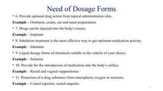 6
Need of Dosage Forms
• 6. Provide optional drug action from topical administration sites.
Example – Ointment, cream, ear and nasal preparations
• 7. Drugs can be injected into the body's tissues.
Example – Implants
• 8. Inhalation treatment is the most effective way to get optimum medication activity.
Example – Inhalants
• 9. Liquid dosage forms of chemicals soluble in the vehicle of your choice.
Example – Solution
• 10. Provide for the introduction of medication into the body’s orifice.
Example – Rectal and vaginal suppositories
• 11. Protection of a drug substance from atmospheric oxygen or moisture.
Example – Coated capsules, sealed ampules.
 