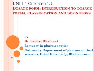 UNIT 1 CHAPTER 1.2
DOSAGE FORM: INTRODUCTION TO DOSAGE
FORMS, CLASSIFICATION AND DEFINITIONS
By
Dr. Sabitri Bindhani
Lecturer in pharmaceutics
University Department of pharmaceutical
sciences, Utkal University, Bhubaneswar
 