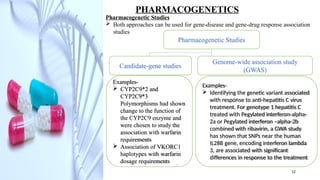 Examples-
 Identifying the genetic variant associated
with response to anti-hepatitis C virus
treatment. For genotype 1 hepatitis C
treated with Pegylated interferon-alpha-
2a or Pegylated interferon –alpha-2b
combined with ribavirin, a GWA study
has shown that SNPs near the human
IL28B gene, encoding interferon lambda
3, are associated with significant
differences in response to the treatment
PHARMACOGENETICS
Pharmacogenetic Studies
 Both approaches can be used for gene-disease and gene-drug response association
studies
Pharmacogenetic Studies
Candidate-gene studies
Genome-wide association study
(GWAS)
Examples-
 CYP2C9*2 and
CYP2C9*3
Polymorphisms had shown
change to the function of
the CYP2C9 enzyme and
were chosen to study the
association with warfarin
requirements
 Association of VKORC1
haplotypes with warfarin
dosage requirements
12
 