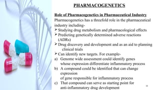 PHARMACOGENETICS
Role of Pharmacogenetics in Pharmaceutical Industry
Pharmacogenetics has a threefold role in the pharmaceutical
industry including-
Studying drug metabolism and pharmacological effects
Predicting genetically determined adverse reactions
(ADRs)
Drug discovery and development and as an aid to planning
clinical trials
Can identify new targets. For example-
a) Genome wide assessment could identify genes
whose expression differentiate inflammatory process
b) A compound could be identified that can change
expression
of gene responsible for inflammatory process
c) That compound can serve as starting point for
anti-inflammatory drug development
13
 