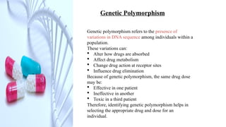 Genetic Polymorphism
Genetic polymorphism refers to the presence of
variations in DNA sequence among individuals within a
population.
These variations can:
 Alter how drugs are absorbed
 Affect drug metabolism
 Change drug action at receptor sites
 Influence drug elimination
Because of genetic polymorphism, the same drug dose
may be:
 Effective in one patient
 Ineffective in another
 Toxic in a third patient
Therefore, identifying genetic polymorphism helps in
selecting the appropriate drug and dose for an
individual.
 