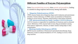 Different Families of Enzyme Polymorphism
Some drug-metabolizing enzymes show genetic polymorphism, leading
to variation in drug response and toxicity among individuals.
1. Thiopurine Methyltransferase (TPMT)
TPMT enzyme breaks down thiopurine drugs used in leukemia and autoimmune
disorders. Genetic deficiency of TPMT causes accumulation of thiopurines,
leading to severe toxicity. Therefore, blood testing is done before treatment.
2. UDP- glucuronosyltransferase family-1 member-1 (UGT1A1)Enzyme
UGT1A1 enzyme is responsible for metabolism of irinotecan used in colorectal
cancer. Deficiency of this enzyme leads to toxic drug accumulation causing
bone marrow suppression, infection, or death. Genetic testing helps in dose
customization.
3. Dihydropyrimidine Dehydrogenase (DPYD)
DPYD enzyme metabolizes 5-fluorouracil and related chemotherapy drugs.
Deficiency results in reduced breakdown of 5-FU, leading to severe or fatal
drug reactions.
 