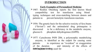 INTRODUCTION
Early Examples of Personalized Medicine
1907: Reuben Ottenberg reports the first known blood
compatibility test for transfusion using blood
typing techniques and cross-matching between donors and
patients to prevent hemolytic transfusion reactions.
1956: The genetic basis for the selective toxicity of fava beans
(“favism”) and the antimalarial drug primaquine is
discovered to be a deficiency in the metabolic enzyme,
glucose-6- phosphate dehydrogenase (G6PD).
1977: Cytochrome P450 2D6, a polymorphic metabolizing
enzyme, is identified as the culprit for causing some
patients to experience an “overdose” or exaggeration
of the duration and intensity of the effects of
debrisoquine, a drug used for
treating hypertension. 4
 