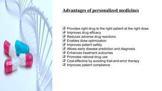Advantages of personalized medicines
 Provides right drug to the right patient at the right dose
 Improves drug efficacy
 Reduces adverse drug reactions
 Enables dose optimization
 Improves patient safety
 Allows early disease prediction and diagnosis
 Enhances treatment outcomes
 Promotes rational drug use
 Cost-effective by avoiding trial-and-error therapy
 Improves patient compliance
 