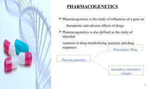 PHARMACOGENETICS
 Pharmacogenetics is the study of influences of a gene on
therapeutic and adverse effects of drugs
 Pharmacogenetics is also defined as the study of
inherited
variation in drug-metabolizing enzymes and drug
responses
Pharmacogenetics
Pharmakon- Drug
Genetikos- Generative
(origin)
9
 