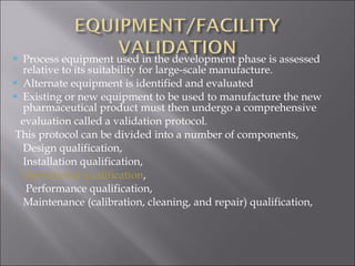  Process equipment used in the development phase is assessed
relative to its suitability for large-scale manufacture.
 Alternate equipment is identified and evaluated
 Existing or new equipment to be used to manufacture the new
pharmaceutical product must then undergo a comprehensive
evaluation called a validation protocol.
This protocol can be divided into a number of components,
 Design qualification,
 Installation qualification,
 Operational qualification,
 Performance qualification,
 Maintenance (calibration, cleaning, and repair) qualification,
 