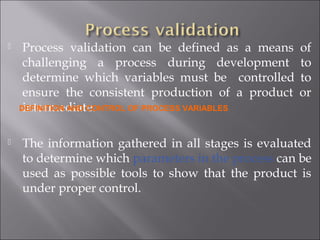  Process validation can be defined as a means of
challenging a process during development to
determine which variables must be controlled to
ensure the consistent production of a product or
intermediate.
 The information gathered in all stages is evaluated
to determine which parameters in the process can be
used as possible tools to show that the product is
under proper control.
DEFINITION AND CONTROL OF PROCESS VARIABLES
 