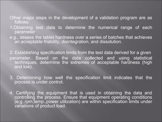 Other major steps in the development of a validation program are as
follows:
1.Obtaining test data to determine the numerical range of each
parameter
e.g., assess the tablet hardness over a series of batches that achieves
an acceptable friability, disintegration, and dissolution.
2. Establishing specification limits from the test data derived for a given
parameter. Based on the data collected and using statistical
techniques, determine the extremes of acceptable hardness (high
and low).
3. Determining how well the specification limit indicates that the
process is under control.
4. Certifying the equipment that is used in obtaining the data and
controlling the process. Ensure that equipment operating conditions
(e.g.,rpm,temp.,power utilization) are within specification limits under
variations of product load.
 