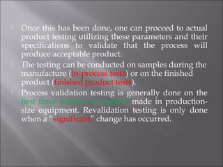  Once this has been done, one can proceed to actual
product testing utilizing these parameters and their
specifications to validate that the process will
produce acceptable product.
 The testing can be conducted on samples during the
manufacture (in-process tests) or on the finished
product (finished product tests).
 Process validation testing is generally done on the
first three batches of product made in production-
size equipment. Revalidation testing is only done
when a “significant” change has occurred.
 