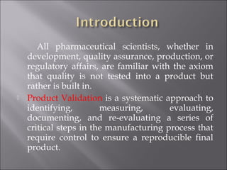 All pharmaceutical scientists, whether in
development, quality assurance, production, or
regulatory affairs, are familiar with the axiom
that quality is not tested into a product but
rather is built in.
 Product Validation is a systematic approach to
identifying, measuring, evaluating,
documenting, and re-evaluating a series of
critical steps in the manufacturing process that
require control to ensure a reproducible final
product.
 