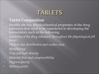 A. Tablet Composition
 Identify the key physicochemical properties of the drug
substance that need to be considered in developing the
formulation, such as the following:
 Solubility of the drug substance throughout the physiological pH
range:
 Particle size distribution and surface area:
 Morphology:
 True and bulk density
 Material flow and compressibility:
 Hygroscopicity:
 Melting point:
 