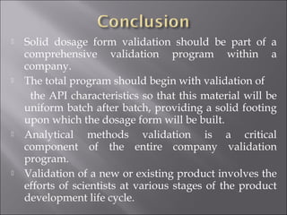  Solid dosage form validation should be part of a
comprehensive validation program within a
company.
 The total program should begin with validation of
the API characteristics so that this material will be
uniform batch after batch, providing a solid footing
upon which the dosage form will be built.
 Analytical methods validation is a critical
component of the entire company validation
program.
 Validation of a new or existing product involves the
efforts of scientists at various stages of the product
development life cycle.
 