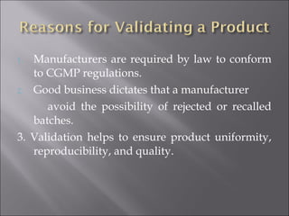1. Manufacturers are required by law to conform
to CGMP regulations.
2. Good business dictates that a manufacturer
avoid the possibility of rejected or recalled
batches.
3. Validation helps to ensure product uniformity,
reproducibility, and quality.
 
