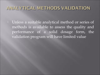 Unless a suitable analytical method or series of
methods is available to assess the quality and
performance of a solid dosage form, the
validation program will have limited value
 