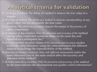 1. Accuracy of method: The ability of a method to measure the true value of a
sample.
2. Precision of method: The ability of a method to estimate reproducibility of any
given value, but not necessarily the true value.
3. Specificity: The ability to accurately measure the analyte in the presence of
other components.
4. In-day/out-of-day variation: Does the precision and accuracy of the method
change when conducted numerous times on the same day and
repeated on a subsequent day?
5. Between-operator variation: Repeat of the precision and accuracy studies
within the same laboratory using the same instrument but different
analysts to challenge the reproducibility of the method.
6. Between-instrument variation: How will different instruments within the
same laboratory run by the same analyst affect the accuracy and
precision of the method?
7. Between-laboratory variation: Will the precision and accuracy of the method
be the same between the development and quality control laboratories?
 