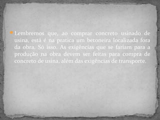 Lembremos que, ao comprar concreto usinado de
 usina, está é na pratica um betoneira localizada fora
 da obra. Só isso. As exigências que se fariam para a
 produção na obra devem ser feitas para compra de
 concreto de usina, além das exigências de transporte.
 