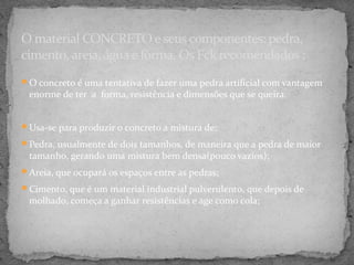 O material CONCRETO e seus componentes: pedra,
cimento, areia, água e fôrma. Os Fck recomendados :
O concreto é uma tentativa de fazer uma pedra artificial com vantagem
 enorme de ter a forma, resistência e dimensões que se queira.


Usa-se para produzir o concreto a mistura de:

Pedra, usualmente de dois tamanhos, de maneira que a pedra de maior
 tamanho, gerando uma mistura bem densa(pouco vazios);
Areia, que ocupará os espaços entre as pedras;

Cimento, que é um material industrial pulverulento, que depois de
 molhado, começa a ganhar resistências e age como cola;
 