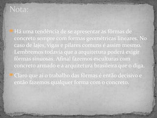 Nota:

Há uma tendência de se apresentar as fôrmas de
 concreto sempre com formas geométricas lineares. No
 caso de lajes, vigas e pilares comuns é assim mesmo.
 Lembremos todavia que a arquitetura poderá exigir
 fôrmas sinuosas. Afinal fazemos esculturas com
 concreto armado e a arquitetura brasileira que o diga.
Claro que aí o trabalho das fôrmas é então decisivo e
 então fazemos qualquer forma com o concreto.
 
