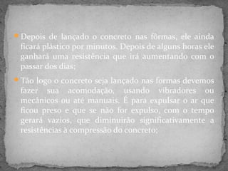 Depois de lançado o concreto nas fôrmas, ele ainda
 ficará plástico por minutos. Depois de alguns horas ele
 ganhará uma resistência que irá aumentando com o
 passar dos dias;
Tão logo o concreto seja lançado nas formas devemos
 fazer sua acomodação, usando vibradores ou
 mecânicos ou até manuais. É para expulsar o ar que
 ficou preso e que se não for expulso, com o tempo
 gerará vazios, que diminuirão significativamente a
 resistências à compressão do concreto;
 