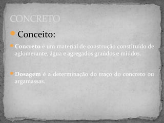 CONCRETO
Conceito:
Concreto é um material de construção constituído de
 aglomerante, água e agregados graúdos e miúdos.


Dosagem é a determinação do traço do concreto ou
 argamassas.
 