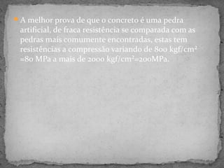 A melhor prova de que o concreto é uma pedra
 artificial, de fraca resistência se comparada com as
 pedras mais comumente encontradas, estas tem
 resistências a compressão variando de 800 kgf/cm²
 =80 MPa a mais de 2000 kgf/cm²=200MPa.
 