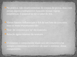 Na prática, não tiram centenas de corpos de prova, mas com
 penas alguns exemplares e baseado nessas regras
 estatísticas, é possível se ter o valor do fck.


Vários fatores influenciam o fck de um lote de concreto,
 mas os mais importantes são:
Teor de cimento por m³ do concreto

Relação água cimento da mistura



O cimento é componente mais caro do concreto e há
 sempre o interesse econômico de usar o mínimo desse
 componente.
 