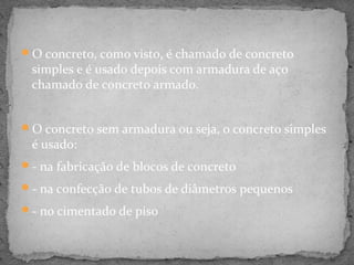 O concreto, como visto, é chamado de concreto
 simples e é usado depois com armadura de aço
 chamado de concreto armado.


O concreto sem armadura ou seja, o concreto simples
 é usado:
- na fabricação de blocos de concreto

- na confecção de tubos de diâmetros pequenos

- no cimentado de piso
 