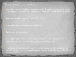 Terminologia do concreto
Concreto: mistura de pedra grossa com pedra fina com cimento, areia e água.
 A pedra grossa costuma ser a brita nº2 e a pedra fina costuma ser a brita nº1;


Concreto armado: concreto + armadura de aço;



Argamassa: areia mais cimento mais água;



Pasta: cimento mais água



Concreto magro: concreto sem função estrutural e com pouco cimento. É
 usado por exemplo com enchimento e camada de proteção.


Argamassa armada: cimento mais areia mais água armadura. A argamassa
 armada é usada em pequenas obras como bancos de jardim, abrigo de ônibus,
 vasos e tanques.
 