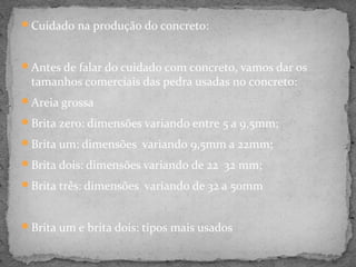 Cuidado na produção do concreto:



Antes de falar do cuidado com concreto, vamos dar os
 tamanhos comerciais das pedra usadas no concreto:
Areia grossa

Brita zero: dimensões variando entre 5 a 9,5mm;

Brita um: dimensões variando 9,5mm a 22mm;

Brita dois: dimensões variando de 22 32 mm;

Brita três: dimensões variando de 32 a 50mm



Brita um e brita dois: tipos mais usados
 