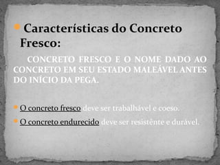Características do Concreto
 Fresco:
  CONCRETO FRESCO E O NOME DADO AO
CONCRETO EM SEU ESTADO MALEÁVEL ANTES
DO INÍCIO DA PEGA.


O concreto fresco deve ser trabalhável e coeso.

O concreto endurecido deve ser resistênte e durável.
 
