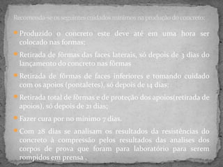 Recomenda-se os seguintes cuidados mínimos na produção do concreto:

Produzido o concreto este deve até em uma hora ser
  colocado nas formas;
Retirada de fôrmas das faces laterais, só depois de 3 dias do
  lançamento do concreto nas fôrmas
Retirada de fôrmas de faces inferiores e tomando cuidado
  com os apoios (pontaletes), só depois de 14 dias;
Retirada total de fôrmas e de proteção dos apoios(retirada de
  apoios), só depois de 21 dias;
Fazer cura por no mínimo 7 dias.

Com 28 dias se analisam os resultados da resistências do
  concreto à compressão pelos resultados das analises dos
  corpos de prova que foram para laboratório para serem
  rompidos em prensa .
 