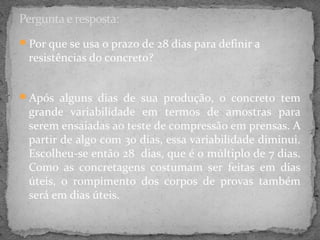 Pergunta e resposta:
Por que se usa o prazo de 28 dias para definir a
 resistências do concreto?


Após alguns dias de sua produção, o concreto tem
 grande variabilidade em termos de amostras para
 serem ensaiadas ao teste de compressão em prensas. A
 partir de algo com 30 dias, essa variabilidade diminui.
 Escolheu-se então 28 dias, que é o múltiplo de 7 dias.
 Como as concretagens costumam ser feitas em dias
 úteis, o rompimento dos corpos de provas também
 será em dias úteis.
 