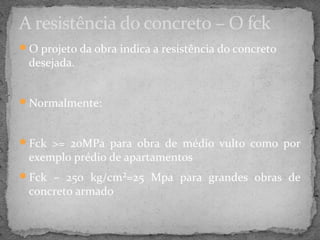 A resistência do concreto – O fck
O projeto da obra indica a resistência do concreto
 desejada.


Normalmente:



Fck >= 20MPa para obra de médio vulto como por
 exemplo prédio de apartamentos
Fck – 250 kg/cm²=25 Mpa para grandes obras de
 concreto armado
 