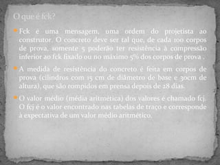 O que é fck?
Fck é uma        mensagem, uma ordem do projetista ao
 construtor. O concreto deve ser tal que, de cada 100 corpos
 de prova, somente 5 poderão ter resistência à compressão
 inferior ao fck fixado ou no máximo 5% dos corpos de prova .
A medida de resistência do concreto é feita em corpos de
 prova (cilindros com 15 cm de diâmetro de base e 30cm de
 altura), que são rompidos em prensa depois de 28 dias.
O valor médio (média aritmética) dos valores é chamado fcj.
 O fcj é o valor encontrado nas tabelas de traço e corresponde
 à expectativa de um valor médio aritmético.
 