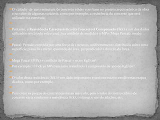 O cálculo de uma estrutura de concreto é feito com base no projeto arquitetônico da obra
 e no valor de algumas variáveis, como por exemplo, a resistência do concreto que será
 utilizado na estrutura.

Portanto, a Resistência Característica do Concreto à Compressão (fck) é um dos dados
 utilizados no cálculo estrutural. Sua unidade de medida é o MPa (Mega Pascal), sendo:

Pascal: Pressão exercida por uma força de 1 newton, uniformemente distribuída sobre uma
 superfície plana de 1 metro quadrado de área, perpendicular à direção da força.

Mega Pascal (MPa) = 1 milhão de Pascal = 10,00 Kgf/cm².
Por exemplo: O Fck 30 MPa tem uma resistência à compressão de 300,00 Kgf/cm².

O valor desta resistência (fck) é um dado importante e será necessário em diversas etapas
 da obra, como por exemplo:

Para cotar os preços do concreto junto ao mercado, pois o valor do metro cúbico de
 concreto varia conforme a resistência (fck), o slump, o uso de adições, etc.
 