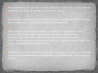 No recebimento do concreto na obra, devendo o valor do fck, fazer parte do
 corpo da nota fiscal de entrega, juntamente o slump.


No controle tecnológico do concreto (conforme normas da ABNT), através
 dos resultados dos ensaios de resistência à compressão.


Neste ensaio, a amostra do concreto é "capeada" e colocada em uma
 prensa. Nela, recebe uma carga gradual até atingir sua resistência
 máxima (kgs). Este valor é dividido pela área do topo da amostra
 (cm²). Teremos então a resistência em kgf/cm². Dividindo-se este valor por
 10,1972 se obtém a resistência em MPa.


A ABNT (Associação Brasileira de Normas Técnicas), descreve com exatidão
 os ensaios de Resistência à Compressão e de Slump Test, através de suas
 normas.
 