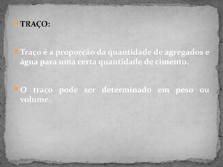 TRAÇO:



Traço é a proporção da quantidade de agregados e
 água para uma certa quantidade de cimento.


O traço pode ser determinado em peso ou
 volume.
 