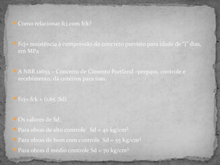 Como relacionar fcj com fck?



Fcj= resistência à compressão do concreto previsto para idade de “j” dias,
 em MPa


A NBR 12655 – Concreto de Cimento Portland –preparo, controle e
 recebimento, dá critérios para isso.


Fcj= fck + (1,65 .Sd)



Os valores de Sd:

Para obras de alto controle Sd = 40 kg/cm²

Para obras de bom com controle Sd = 55 Kg/cm²

Para obras d médio controle Sd = 70 kg/cm²
 