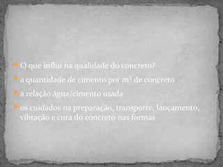 O que influi na qualidade do concreto?

a quantidade de cimento por m³ de concreto

a relação água/cimento usada

os cuidados na preparação, transporte, lançamento,
 vibração e cura do concreto nas formas
 