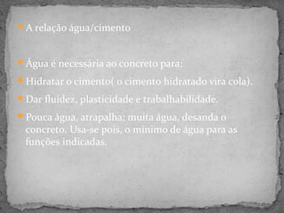 A relação água/cimento



Água é necessária ao concreto para:

Hidratar o cimento( o cimento hidratado vira cola).

Dar fluidez, plasticidade e trabalhabilidade.

Pouca água, atrapalha; muita água, desanda o
 concreto. Usa-se pois, o mínimo de água para as
 funções indicadas.
 