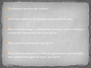 O consumo mínimo de cimento



Os teores mínimos de cimento recomendáveis são:



Para concreto magro (camada de concreto entre o terreno e
 o concreto estrutural): 100 a 150 kg/m³.


Para concreto estrutural: 300 kg/m³.



Para concreto exposto a condições agressivas ( por exemplo,
 em contato com água do mar); 350 kg/m³.
 