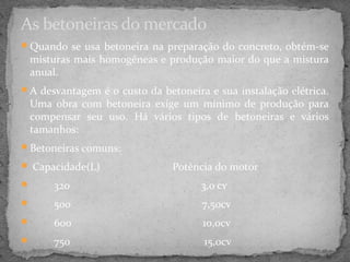 As betoneiras do mercado
Quando se usa betoneira na preparação do concreto, obtém-se
 misturas mais homogêneas e produção maior do que a mistura
 anual.
A desvantagem é o custo da betoneira e sua instalação elétrica.
 Uma obra com betoneira exige um mínimo de produção para
 compensar seu uso. Há vários tipos de betoneiras e vários
 tamanhos:
Betoneiras comuns:

 Capacidade(L)                Potência do motor
     320                            3,0 cv
     500                            7,50cv
     600                            10,0cv
     750                             15,0cv
 
