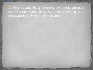 Ao final de cada dia, a betoneira deve ser lavada para
 evitar incrustrações. Deixa-la funcionar com água e
 pedra ajuda a lavagem (ação de atrito).
 