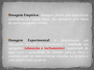 Dosagem Empírica: dosagem obtida pela experiência
 acumulada em outras obras. São dosagens para obras
 de portes pequeno e médio.




Dosagem       Experimental: é determinada em
 laboratório levando em consideração a umidade dos
 agregados (absorção e inchamento), quantidade de
 água exata e quantidade de cimento para se obter o
 concreto com as características exigidas no projeto e
 com menor custo possível.
 