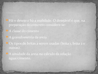 ConcretoBrasil–Nabetoneiraounobraço–Otestedaslatas




Há o desejo e há a realidade. O desejável é que, na
        preparação do concreto considere-se:
A classe do cimento

A granulometria da areia

Os tipos de britas a serem usadas (brita 1, brita 2 e
        outras).
A umidade da areia no cálculo da relação
        água/cimento.
 