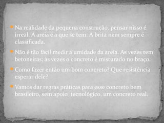 Na realidade da pequena construção, pensar nisso é
 irreal. A areia é a que se tem. A brita nem sempre é
 classificada.
Não é tão fácil medir a umidade da areia. As vezes tem
 betoneiras; às vezes o concreto é misturado no braço.
Como fazer então um bom concreto? Que resistência
 esperar dele?
Vamos dar regras práticas para esse concreto bem
 brasileiro, sem apoio tecnológico, um concreto real.
 