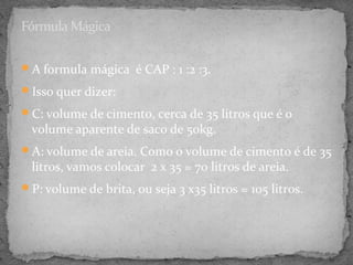 Fórmula Mágica

A formula mágica é CAP : 1 :2 :3.

Isso quer dizer:

C: volume de cimento, cerca de 35 litros que é o
  volume aparente de saco de 50kg.
A: volume de areia. Como o volume de cimento é de 35
  litros, vamos colocar 2 x 35 = 70 litros de areia.
P: volume de brita, ou seja 3 x35 litros = 105 litros.
 